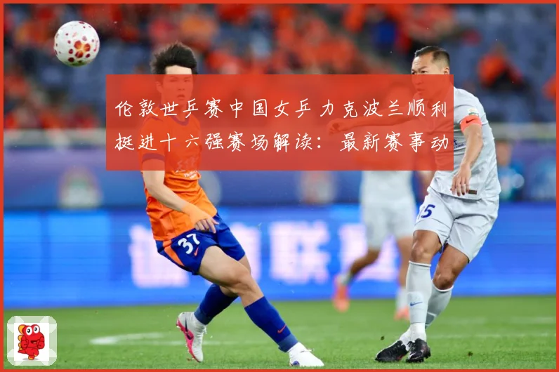 伦敦世乒赛中国女乒力克波兰顺利挺进十六强赛场解读：最新赛事动态与深度分析