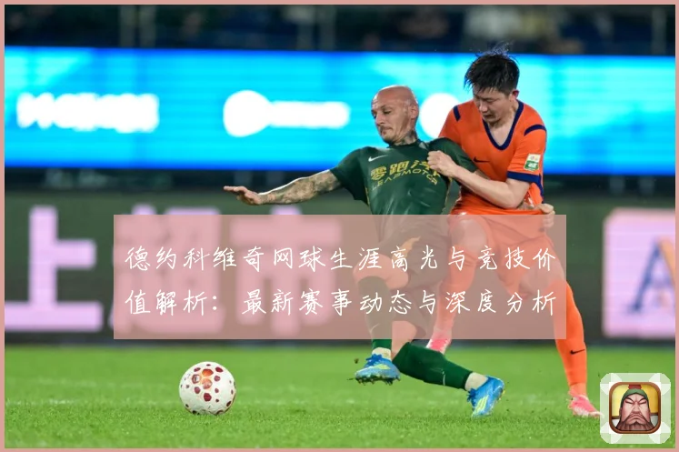 德约科维奇网球生涯高光与竞技价值解析：最新赛事动态与深度分析