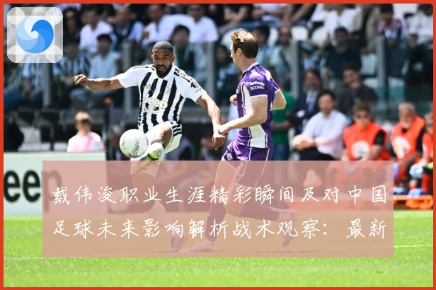 戴伟浚职业生涯精彩瞬间及对中国足球未来影响解析战术观察：最新赛事动态与深度分析
