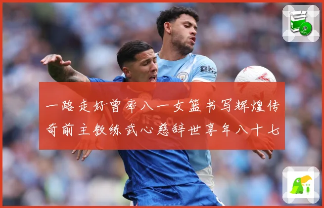 一路走好曾率八一女篮书写辉煌传奇前主教练武心慈辞世享年八十七赛场复盘：最新赛事动态与深度分析
